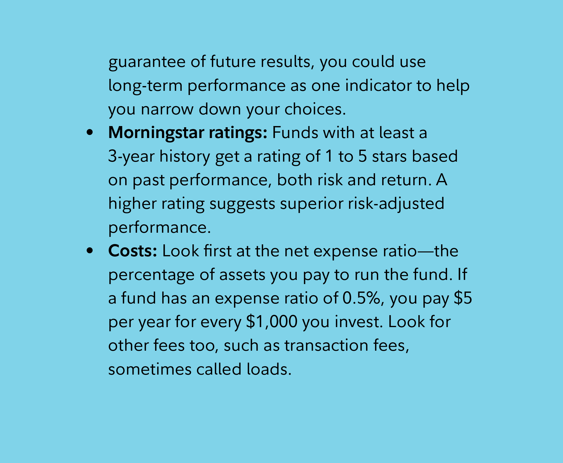 guarantee of future results, you could use long-term performance as one indicator to help you narrow down your choices. Morningstar ratings: Funds with at least a 3-year history get a rating of 1 to 5 stars based on past performance, both risk and return. A higher rating suggests superior risk-adjusted performance.  Costs: Look first at the net expense ratio—the percentage of assets you pay to run the fund. If a fund has an expense ratio of 0.5%, you pay $5 per year for every $1,000 you invest. Look for other fees too, such as transaction fees, sometimes called loads. 