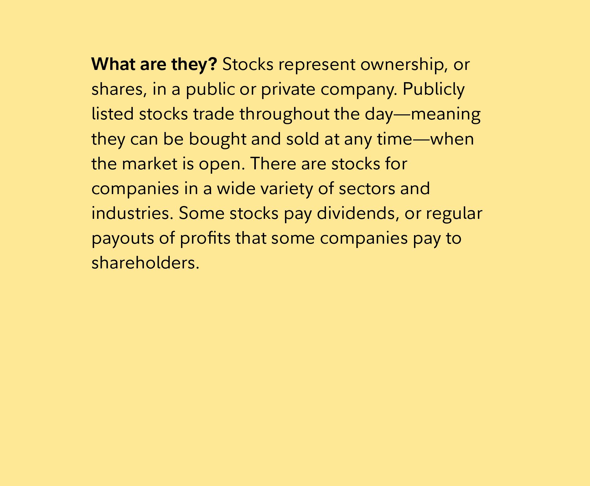 What are they? Stocks represent ownership, or shares, in a public or private company. Publicly listed stocks trade throughout the day—meaning they can be bought and sold at any time—when the market is open. There are stocks for companies in a wide variety of sectors and industries. Some stocks pay dividends, or regular payouts of profits that some companies pay to shareholders.