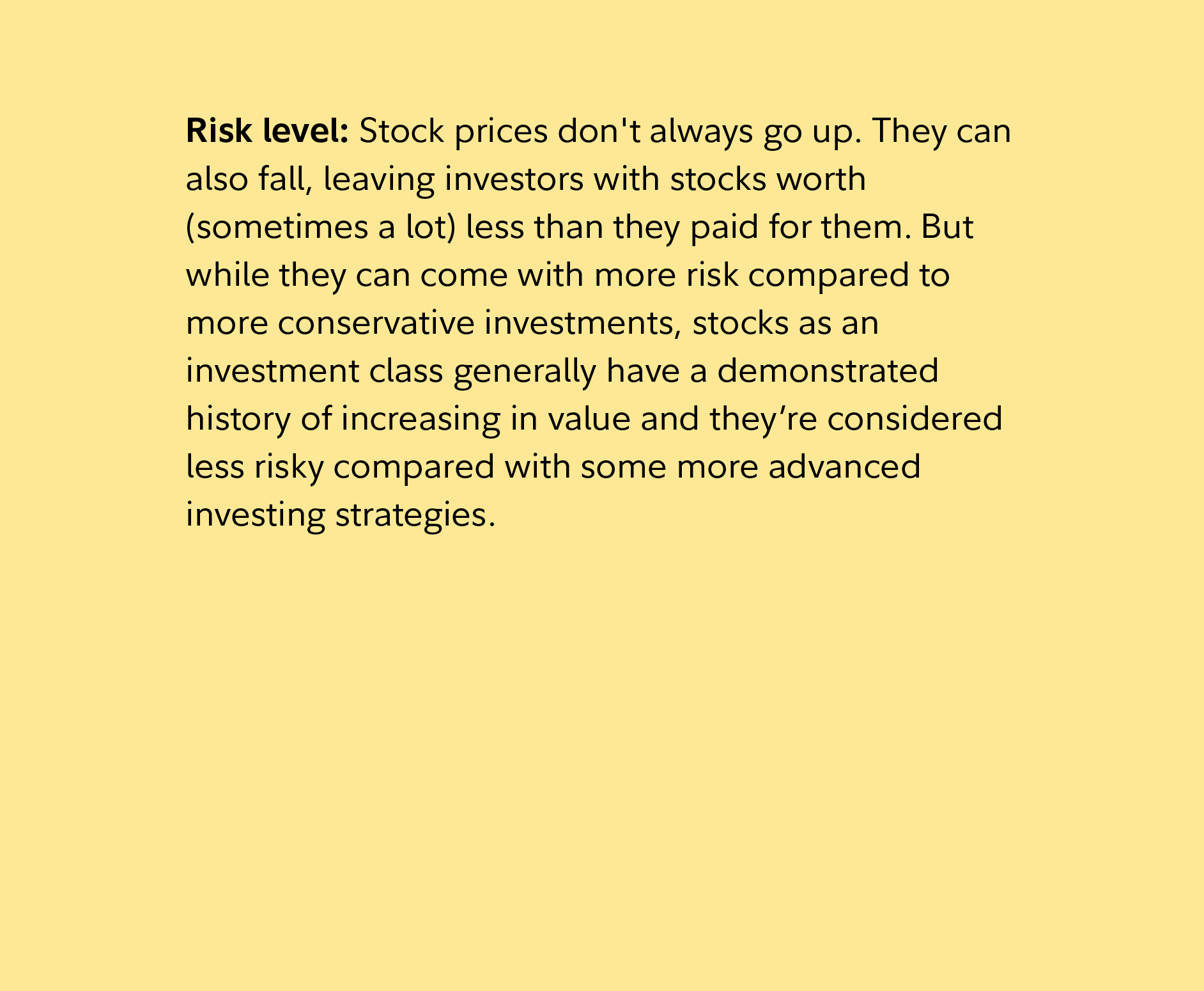 Risk level: Stock prices don't always go up. They can also fall, leaving investors with stocks worth (sometimes a lot) less than they paid for them. But while they can come with more risk compared to more conservative investments, stocks as an investment class generally have a demonstrated history of increasing in value and they’re considered less risky compared with some more advanced investing strategies.