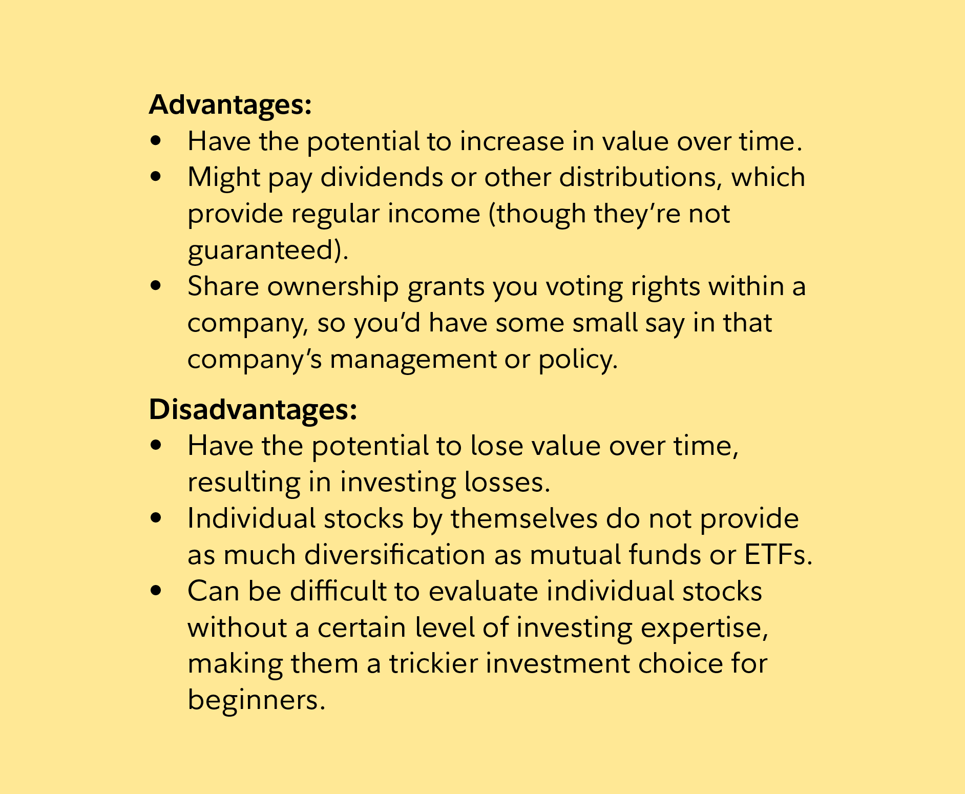 Advantages: Have the potential to increase in value over time. Might pay dividends or other distributions, which provide regular income (though they’re not guaranteed). Share ownership grants you voting rights within a company, so you’d have some small say in that company’s management or policy.     Disadvantages:  Have the potential to lose value over time, resulting in investing losses. Individual stocks by themselves do not provide as much diversification as mutual funds or ETFs. Can be difficult to evaluate individual stocks without a certain level of investing expertise, making them a trickier investment choice for beginners.