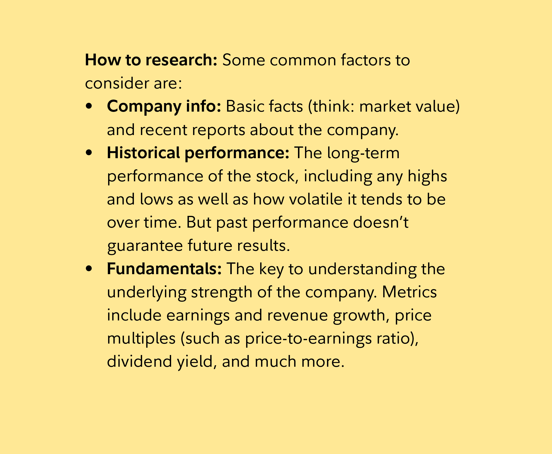 How to research: Some common factors to consider are: Company info: Basic facts (think: market value) and recent reports about the company. Historical performance: The long-term performance of the stock, including any highs and lows as well as how volatile it tends to be over time. But past performance doesn’t guarantee future results. Fundamentals: The key to understanding the underlying strength of the company. Metrics include earnings and revenue growth, price multiples (such as price-to-earnings ratio), dividend yield, and much more. 