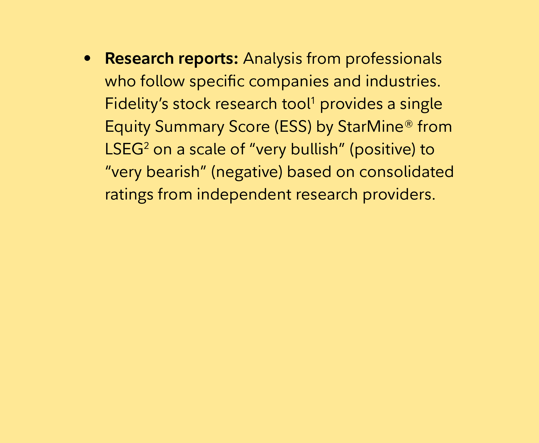 Research reports: Analysis from professionals who follow specific companies and industries. Fidelity’s stock research tool1 provides a single Equity Summary Score (ESS) by StarMine® from LSEG2 on a scale of “very bullish” (positive) to “very bearish” (negative) based on consolidated ratings from independent research providers. 