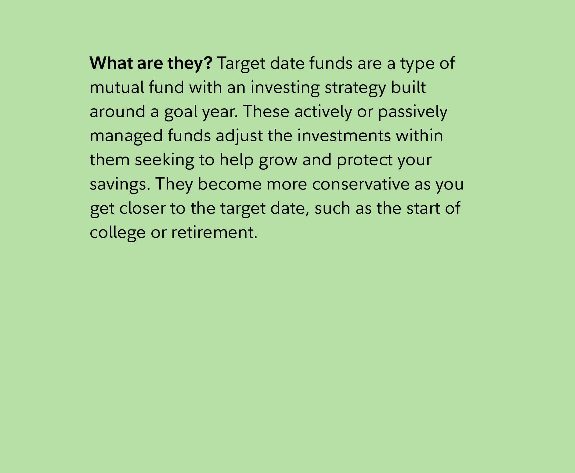 What are they? Target date funds are a type of mutual fund with an investing strategy built around a goal year. These actively or passively managed funds adjust the investments within them seeking to help grow and protect your savings. They become more conservative as you get closer to the target date, such as the start of college or retirement. 