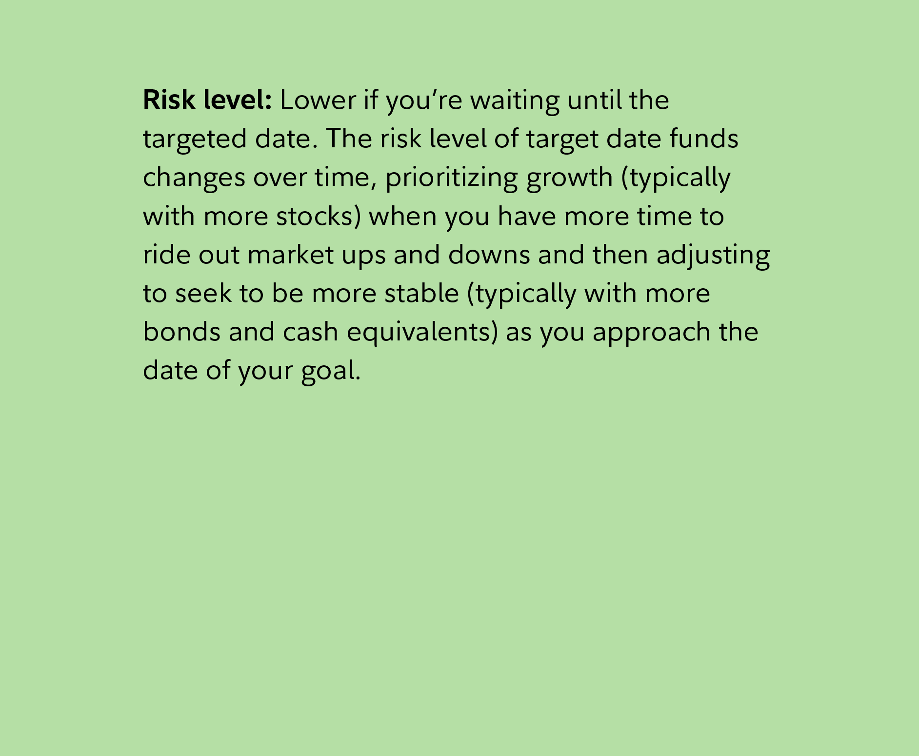 Risk level: Lower if you’re waiting until the targeted date. The risk level of target date funds changes over time, prioritizing growth (typically with more stocks) when you have more time to ride out market ups and downs and then adjusting to seek to be more stable (typically with more bonds and cash equivalents) as you approach the date of your goal. 