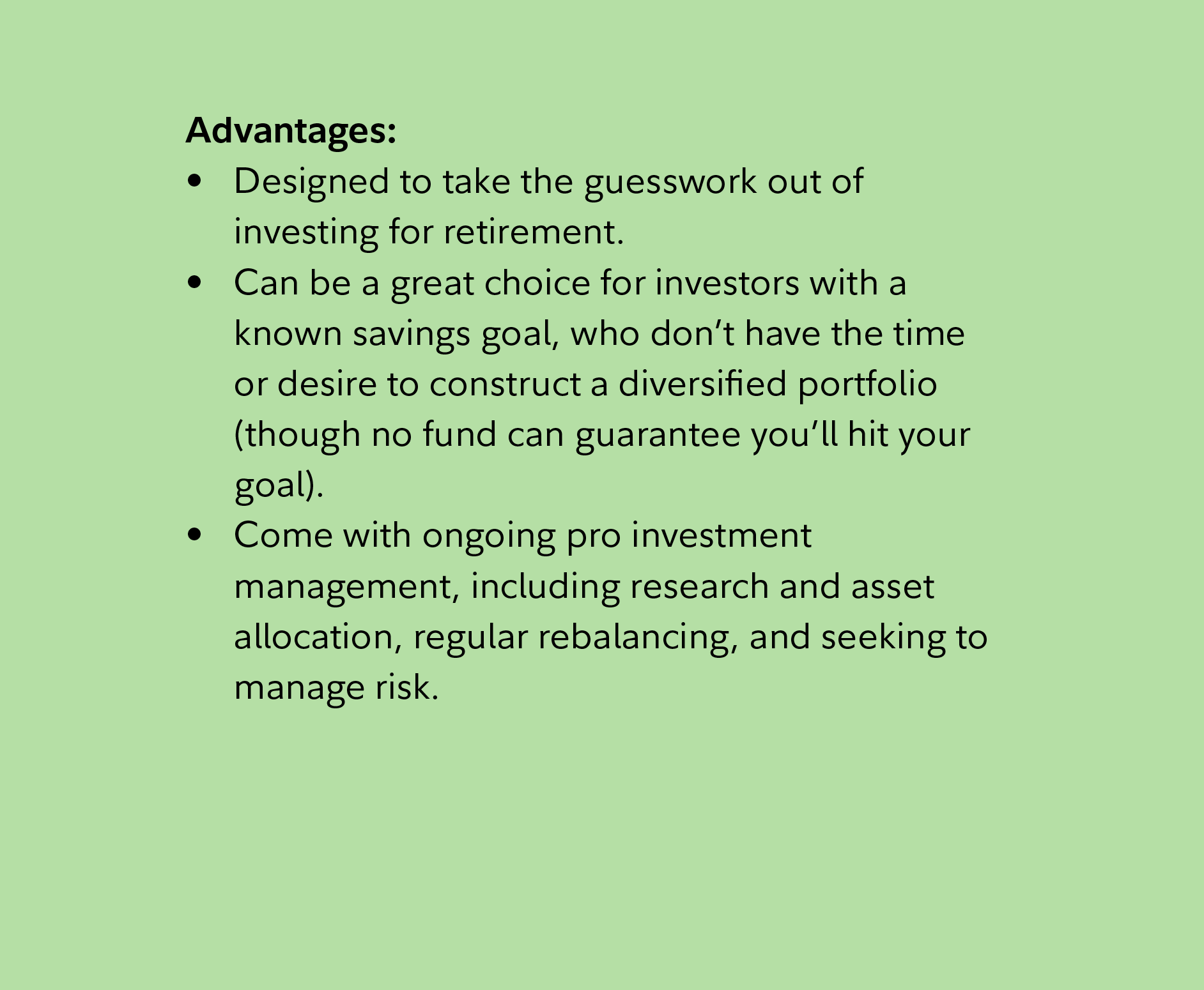 Advantages: Designed to take the guesswork out of investing for retirement. Can be a great choice for investors with a known savings goal, who don’t have the time or desire to construct a diversified portfolio (though no fund can guarantee you’ll hit your goal). Come with ongoing pro investment management, including research and asset allocation, regular rebalancing, and seeking to manage risk. 