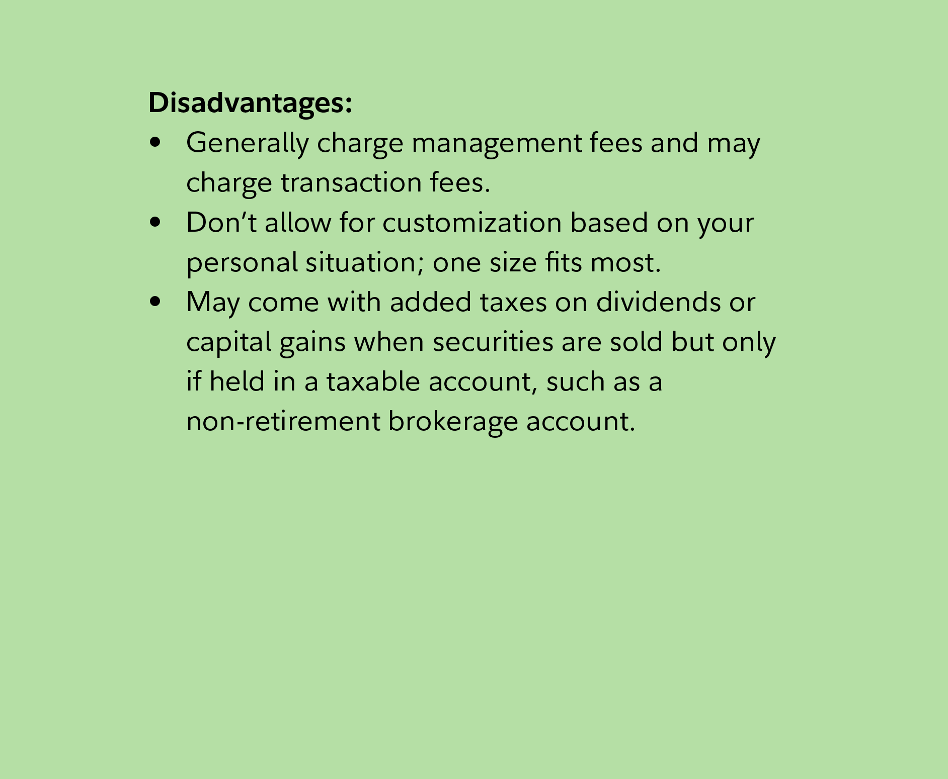 Disadvantages: Generally charge management fees and may charge transaction fees. Don’t allow for customization based on your personal situation; one size fits most. May come with added taxes on dividends or capital gains when securities are sold but only if held in a taxable account, such as a non-retirement brokerage account. 