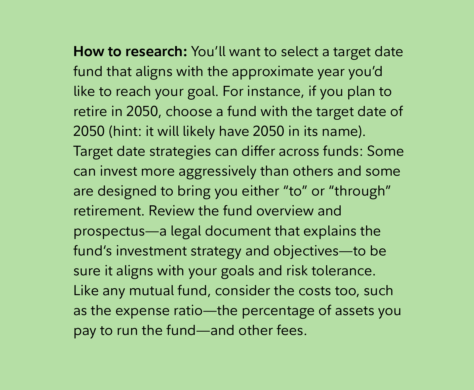 How to research: You’ll want to select a target date fund that aligns with the approximate year you’d like to reach your goal. For instance, if you plan to retire in 2050, choose a fund with the target date of 2050 (hint: it will likely have 2050 in its name). Target date strategies can differ across funds: Some can invest more aggressively than others and some are designed to bring you either “to” or “through” retirement. Review the fund overview and prospectus—a legal document that explains the fund‘s investment strategy and objectives—to be sure it aligns with your goals and risk tolerance. Like any mutual fund, consider the costs too, such as the expense ratio—the percentage of assets you pay to run the fund—and other fees. 